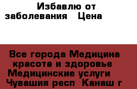 Избавлю от заболевания › Цена ­ 5 000 - Все города Медицина, красота и здоровье » Медицинские услуги   . Чувашия респ.,Канаш г.